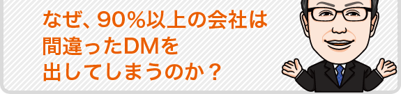 なぜ、90%以上の会社は間違ったDMを出してしまうのか?