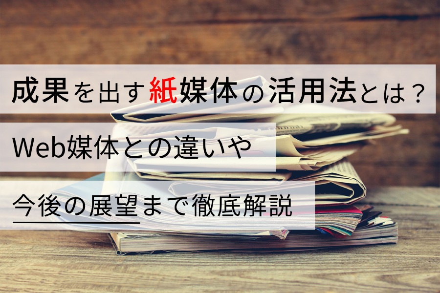 成果を出す紙媒体の活用法とは？ Web媒体との違いや今後の展望まで徹底解説