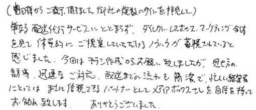 （豊田様からご教授いただきました。御社の複数のサイトを拝見して）単なる配送代行サービスにとどまらずダイレクトレスポンスマーケティング全体を見て、体系的にご提案していただけるノウハウが蓄積されていると感じました。今回はチラシ作成からお願い致しましたが、見せ方の誘導、迅速なご対応配送までの流れを簡潔で、忙しい経営者にとってはまさに信頼できるパートナーとしてメディアボックスさんを自信を持ってお勧め致します。ありがとうございました。