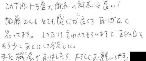 このアンケートも含み御社の対応は良い！加藤さんもとても感じが良くてありがたく思ってます。1つだけ言わせてもらいますと、支払日をもう少しあとにして欲しい。また機会がありましたら、よろしくお願いします。