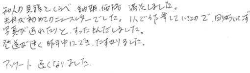 知人の見積とくらべ納期、価格満足しました。先月が初めてのニュースレターでした。１人で作業していたので周りがついてこず、写真が遅れたりとすったもんだしました。発送が速く昨年中にでき助かりました。アンケート遅くなりました。