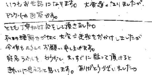 いつもお世話になります。大変遅くなりましたがアンケートの回答です。とても丁寧な対応をして頂きました。私の理解力がなく大変ご迷惑をおかけしましたが今後ともよろしくお願い申し上げます。宛名ラベルをもう少しまっすぐに貼って頂けるときれいに見えたと思います。ありがとうございました。