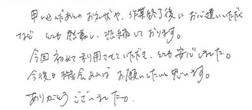 申し込んだ後のお礼状や作業終了後にお心遣いいただくなどとても感動し恐縮しております。今回初めて利用させていただきとても安心しました。今後も機会があればお願いしたいと思います。ありがとうございました。