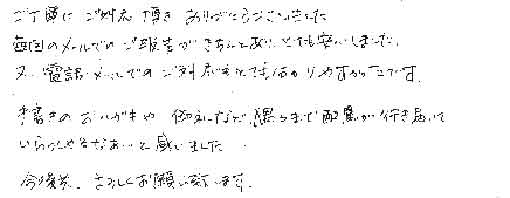 ご丁寧にご対応頂きありがとうございました。毎回のメールでのご報告がきちんとあり、とても安心しました。又、電話・メールでのご対応もとても分かりやすかったです。手書きのおハガキや、御礼など隅々まで配慮が行き届いていらっしゃるなあ・・と感じました。今後共　よろしくお願い致します。