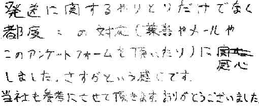 発送に関するやりとりだけでなく都度都度の対応（葉書やメールやこのアンケートフォームを頂いたり）に感心しました。さすがという感じです。当社も参考にさせて頂きます。ありがとうございました。