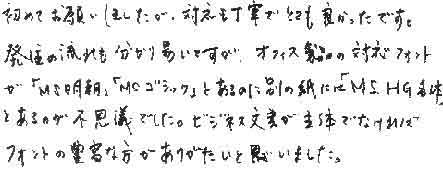 初めてお願いしましたが、対応も丁寧でとても良かったです。発注の流れも分かり易いですが、オフィス製品の対応フォントが「MS明朝」「MSゴシック」とあるのに別の紙には「MS.HG各体」とあるのが不思議でした。ビジネス文書が主体でなければフォントの豊富な方がありがたいと思いました。