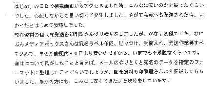 はじめWEBで検索画面からアクセスをした時、こんなに安いのかと疑ったくらいでした。心配しながらも思い切って発注しました。やがて私宛へも配達された時、よかったとはじめて安堵しました。配布資料の個人宛発送を印刷屋さんで見積りをしましたが、かなり高額でした。なにぶんメディアボックスさんは宛名ラベル作成、貼りつけ、封筒入れ、発送作業等すべて込みで、単価が郵便代８０円より安いのですから、いまでも不思議なくらいです。発注について私がしたことと言えば、メールのやりとりと宛名のデータを指定のフォーマットに整理したことぐらいでしょうか。配達資料も印刷屋さんより直送してもらいました。ほかの方にも、こんなに安くできたよと吹聴をしています。