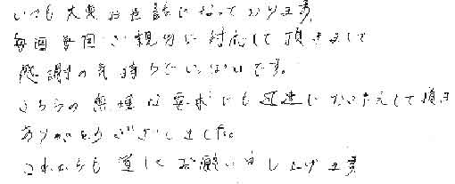 いつも大変お世話になっております。毎回毎回ご親切に対応して頂きまして感謝の気持ちでいっぱいです。こちらの無理な要求にも迅速におこたえして頂きありがとうございました。これからも宜しくお願い申しあげます。