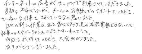 インターネットの広告がきっかけで利用させていただきました。当初は不安でしたが、メールとお手紙でのサポートをいただき、ていねいな仕事をされているなと思いました。ＤＭの封入作業は私を含むスタッフ達の本来の業務ではないので仕事へのモチベーションをくじきやすいものでした。今回は代行していただき大変助かりました。ありがとうございました。