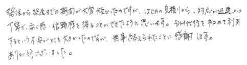 発注から発送までの期間が大変短かったのですが、はじめの見積りから、対応が迅速かつ丁寧で安心感、信頼感を得ることができたように思います。ＤＭ代行を初めて利用するという不安がとても大きかったのですが無事終えられたことに、感謝します。ありがとうございました。