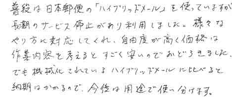 普段は日本郵便の「ハイブリッドメール」を使っていますが、長期のサービス停止があり利用しました。様々なやり方に対応してくれ、自由度が高く、価格は作業内容を考えるとすごく安いのでおどろきました。でも機械化されているハイブリッドメールに比べると納期はかかるので今後は用途で使い分けます。