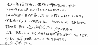 インターネットで検索し、価格が安かったので、ＨＰがわかりやすかったので問い合わせのTelをしました。Telの対応が良かった為、こちらにお願いすることにしました。作業途中でのメール対応も良く、全てにおいてきめ細かく親切で感じの良い対応でした。大変満足しております。今まで取引した全ての業界の会社の中でNo１です。今後も必ずお願いしたいと思っております。ありがとうございました。