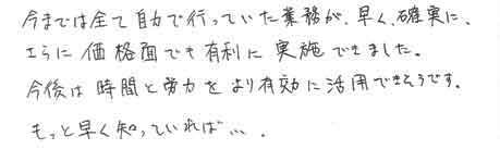 今までは全て自力で行っていた業務が、早く、確実に、さらに価格面でも有利に実施できました。今後は時間と労力をより有効に活用できそうです。もっと早く知っていれば・・・。