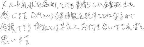 メールや礼状を含め、とても素晴らしい企業風土を感じます。ＤＭという企業情報を託すことになるので、信頼できる御社とは末永くお付き合いできればと思います。