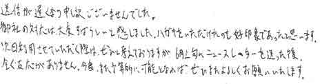 送信が遅くなり申し訳ございませんでした。御社の対応は大変すばらしいと感じました。ハガキをいただけたのも好印象であったと思います。次回利用させていただく際は、ぜひと考えておりますが6月上旬にニュースレターを送った後、全く反応がありません。今後また、予算的に可能となればぜひまたよろしくお願いいたします。