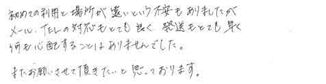 初めての利用と場所が遠いという不安もありましたが、メール、TELの対応もとても良く、発送もとても早く何も心配することはありませんでした。またお願いさせていただきたいと思っております。