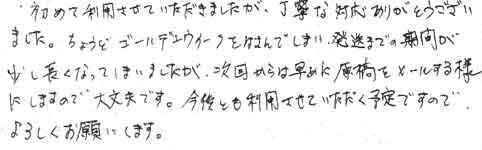 初めて利用させていただきましたが、丁寧な対応ありがとうございました。ちょうどゴールデンウィークをはさんでしまい、発送までの期間が少し長くなっていまいましたが、次回からは早めに原稿をメールする様にしますので、大丈夫です。今後とも利用させていただく予定ですのでよろしくお願いします。