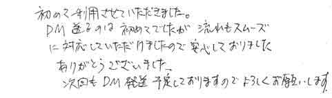 初めて利用させていただきました。ＤＭ送るのは初めてでしたが、流れもスムーズに対応していただけましたので、安心しておりました。ありがとうございました。次回もＤＭ発送予定しておりますのでよろしくお願いします。