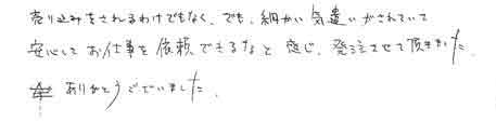 売り込みをされるわけでなく、でも細かい気遣いがされていて、安心してお仕事を依頼できるなと感じ、発注させて頂きました。ありがとうございました。