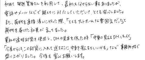 初めて発送業者さんを利用して、最初は分からない事もありましたが、電話やメールなどで親切に対応していただいてとても安心しました。また、荷物を直接渡しに行った際「とてもアットホームな雰囲気だった」と荷物を届けた社員が言っていました。貴社の透明封筒を使用し、ＤＭの見本を作った時「中身の見えるＤＭはイイ」「今度からは、この封筒に入れて送るように中身を考えるといいかも」など事務所内で盛り上がりました。今後も宜しくお願いします。