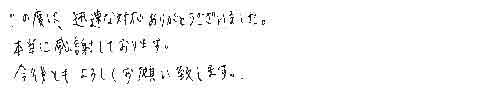 この度は、迅速な対応ありがとうございました。本当に感謝しております。今後ともよろしくお願い致します。