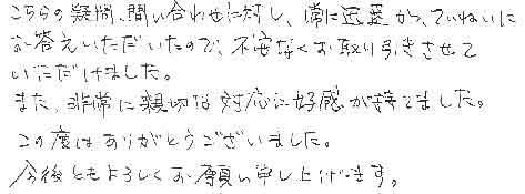 こちらの疑問、問い合わせに対し、常に迅速かつ、ていねいにお答えいただいたので、不安なくお取り引きさせていただけました。また、非常に親切な対応に好感が持てました。この度はありがとうございました。今後ともよろしくお願い申し上げます。