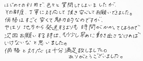 はじめての利用で、色々と質問してしまいましたが、その都度、丁寧に対応して頂き安心してお願いできました。価格はすごく安くて魅力的なのですが、やはり地方から発送するよりも時間がかかってしまうので、次回お願いする時は、もう少し早めに動き出さなければいけないなと思いました。価格と対応は十分満足致しました。ありがとうございました。