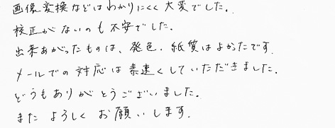 画像変換などはわかりにくく大変でした。校正がないのも不安でした。出来あがったものは、発色、紙質はよかったです。メールでの対応は素速くしていただきました。どうもありがとうございました。またよろしくお願いします。