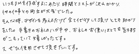 いつもＤＭを作成するにあたり、時間とコストが沢山かかり、他の仕事との両立が大変でした。そんな時、デザインを考えるだけで全て代行して頂けとても助かりました。手書きのお礼のハガキや、お礼のお便りはとても気持ちがこもっていて嬉しかったです。又ぜひ使用させて頂きたいです。