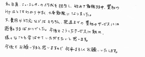 私自身、ニュースレターの作成を担当し、始めて勉強する中、貴社のＨＰはとてもわかりやすく、大変勉強になりました。又、費用や対応などはもちろん、発送までの貴社のサービスには感動するばかりでした。今後もこうしたサービスに触れ、様々なことを学ばせていただきたいと思います。今後もお願いすると思いますので何卒よろしくお願いいたします。