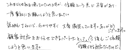 これまで他社を使っていたのですが、信頼という点で不安があり、一度貴社にお願いしようと思いました。説明も丁ねいで、わかりやすく大変満足しています。ありがとうございます。顧客対応をお任せできるパートナーとして、信頼できる対応だったので、今後もご依頼しようと思います。