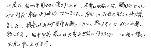 この度は初めて利用させて頂きましたが、不慣れな私に対し親切なメールでの対応本当にありがとうございました。安心してお任せすることが出来ました。機会があれば是非お願いしたいと思いますので、よろしくお願い致します。田中里美様には大変お世話になりました。この場を借りてお礼申し上げます。