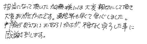 担当になって頂いた加藤様には大変親切にして頂き大変ありがたかったです。連絡も早くて安心しました。顔が見えないお取引だったが、不安なく完了した事に感謝致します。