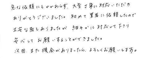 急な依頼にもかかわらず、大変丁寧に対応いただきありがとうございました。初めて業者に依頼したので不安な面もありましたが細やかに対応して下さり安心してお願いすることができました。次回、また機会がありましたら、よろしくお願いします。