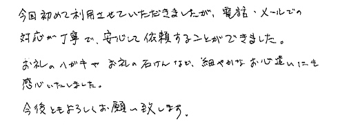 今回初めて利用させていただきましたが、電話・メールでの対応が丁寧で、安心して依頼することができました。お礼のハガキやお礼の石けんなど、細やかなお心遣いにも感心いたしました。今後ともよろしくお願い致します。