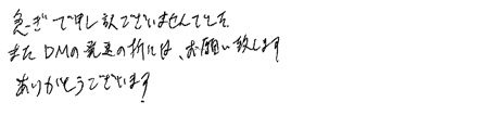 急ぎで申し訳ございませんでした。またDMの発送の折には、お願い致します。ありがとうございます。