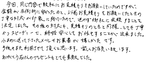 今回、同じ内容で数社にお見積りをお願いしていたのですが、金額が圧倒的に安かったのと、以前お見積もりをお願いしたときの丁寧な対応が印象に残っていたので、迷わず御社に依頼することを決定しました。その後の対応も、見積もりのときと同様、とても丁寧かつスピーディーで、終始安心してお任せすることが出来ました。小まめに送ってくださったメールやお葉書が嬉しかったです。今後もまた利用させて頂くと思います。宜しくお願い致します。ありがとう石けんのプレゼントもとても素敵でした。