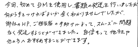 今回、初めてＤＭを使用し、書類の発送を行いましたが何から手をつければよいか全くわかりませんでしたが、御社のＨＰ、ご担当者の手助けによって、スムーズに問題なく発送することができました。自信もって他社や他の方へおすすめすることができます。