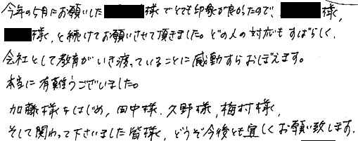 今年の５月にお願いした●様でとても印象が良かったので、●様、●様、と続けてお願いさせて頂きました。どの人の対応もすばらしく、会社として教育がいき渡っていることに感動すらおぼえます。本当に有難うございました。加藤様をはじめ、田中様、久野様、梅村様、そして関わって下さいました皆様、どうぞ今後とも宜しくお願い致します。