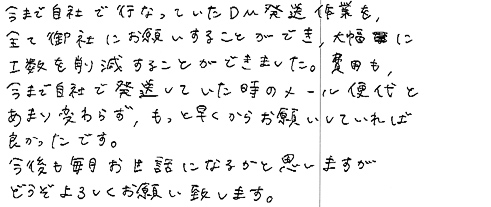 今まで自社で行っていたＤＭ発送作業を、全て御社にお願いすることができ、大幅に工数を削減することができました。費用も今まで自社で発送していた時のメール便代とあまり変わらず、もっと早くからお願いしていれば良かったです。今後も毎月お世話になるかと思いますがどうぞよろしくお願い致します。