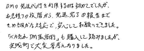 ＤＭの発送代行を利用するのは初めてでしたが、お見積りの段階から、発送完了の報告まできめ細かな対応で、安心してお願いできました。「バカ売れＤＭ集客術」も購入して読みましたが、実践的で大変参考になりました。