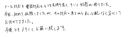 メール対応も電話対応もとても気持ち良くすごく好感が持てました。今回、初めて依頼しましたが、その対応の良さから全く心配なく安心してお任せできました。今後ともよろしくお願い致します。