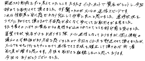 発送コスト削減をずっと考えていたところ、たまたまインターネットで貴社がヒットし、今回始めてお取引させて頂きました。まず驚いたのがメールの返信スピードです。これは信頼度と安心感がかなり向上して非常に良いと思いました。進捗状況をコマメに知らせて頂けるので不安感が全くなく安心してお取引きが出来ました。また手書きのハガキは貴社からの気持ちが込められていてとても好印象を受けました。要望ですが、宛名データをお送りする際、メール送信となっておりますが、個人情報の漏えいの可能性があり不安を感じましたので、今回はCD-Rを郵送させて頂きましたが、メールでもセキュリティをキチンとかけて送信できる方法を確立して頂ければ尚一層安心度が増すと思います。今後も取引きを継続したいと思っております。今回はありがとうございました。