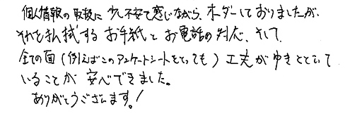 個人情報の取扱に少し不安も感じながら、オーダーしておりましたが、それも払拭するお手紙とお電話の対応、そして全ての面（例えばこのアンケートシートをとっても）工夫がゆきとどいていることが安心できました。ありがとうございます！