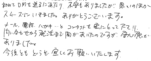 初めてＤＭを送るにあたり不安もありましたが、思いのほかスムーズにいきました。ありがとうございます。メール、電話、ハガキ・・・とコンタクトを密にとって下さり問い合わせから発注まで間があいたのですが、安心感がありました。今後ともどうぞ宜しくお願いいたします。