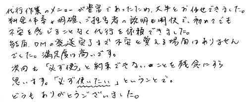 代行作業のメニューが豊富であったため、大半をお任せできました。料金体系が明確、ご担当者の説明も明快で、初めてでも不安を感じることなく代行を依頼できました。結局、ＤＭの発送完了まで不安を覚える場面はありませんでした。満足度は高いです。次回も「必ず使う」と約束できないことを残念にすら思います。「必ず使いたい」ということで。どうもありがとうございました。