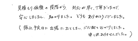 見積もり依頼の段階から、対応が早く、丁寧だったので安心しましたし、助かりました。どうもありがとうございました。（振込予定日に出張に出てしまいご心配をおかけしました。申し訳ありませんでした。）