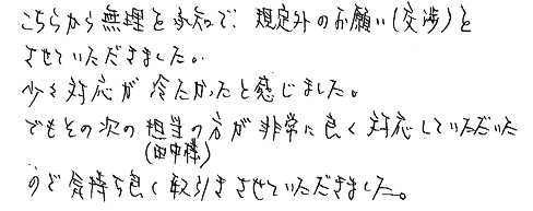 こちらから無理を承知で、規定外のお願い（交渉）をさせていただきました。少々対応が冷たかったと感じました。でもその次の担当の方（田中様）が非常に良く対応していただいたので気持ち良く取引きさせていただきました。