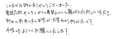 このたびは誠にありがとうございました。電話対応やこちらからの要望について親切に対応していただき、初めて利用いたしましたが、大変わかりやすかったです。今後ともよろしくお願いいたします。