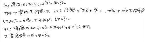 この度はありがとうございました。サイトや資料を拝見して、とても信頼できると思い、ぜひサービスを体験してみたいと思っておねがいしました。そして想像以上のサービスをありがとうございます。大変勉強になりました。